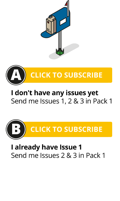 A - Click to subscribe: I don't have any issues yet - Send me Issues 1, 2 & 3 in Pack 1. B - Click to subscribe: I already have Issue 1 - Send me Issues 2 & 3 in Pack 1.